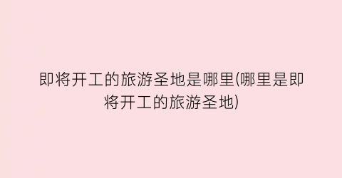 即将开工的旅游圣地是哪里(哪里是即将开工的旅游圣地)