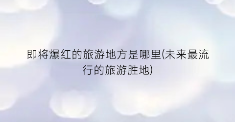 即将爆红的旅游地方是哪里(未来最流行的旅游胜地)