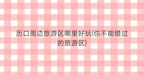 历口周边旅游区哪里好玩(你不能错过的旅游区)