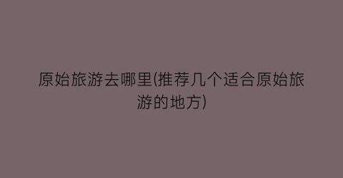原始旅游去哪里(推荐几个适合原始旅游的地方)