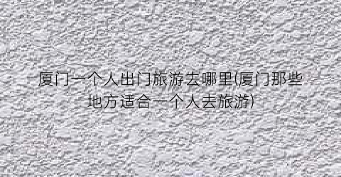 厦门一个人出门旅游去哪里(厦门那些地方适合一个人去旅游)