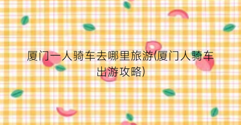 厦门一人骑车去哪里旅游(厦门人骑车出游攻略)