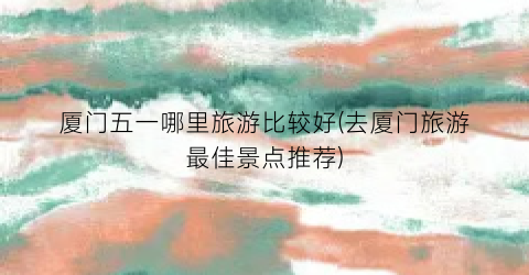 厦门五一哪里旅游比较好(去厦门旅游最佳景点推荐)