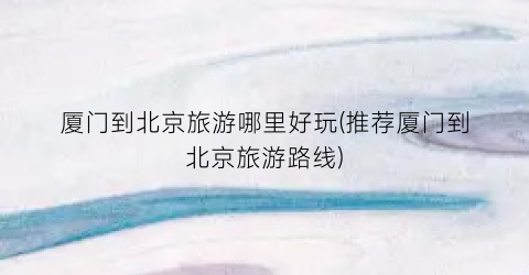 厦门到北京旅游哪里好玩(推荐厦门到北京旅游路线)