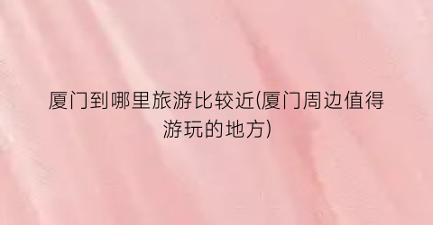 厦门到哪里旅游比较近(厦门周边值得游玩的地方)