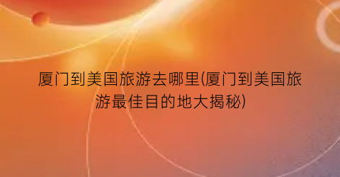 厦门到美国旅游去哪里(厦门到美国旅游最佳目的地大揭秘)