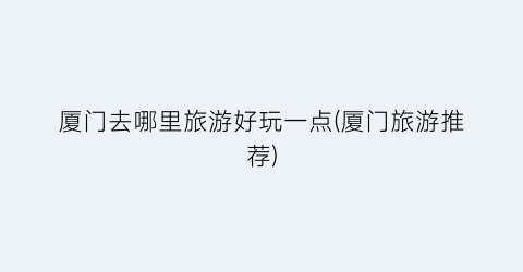 厦门去哪里旅游好玩一点(厦门旅游推荐)