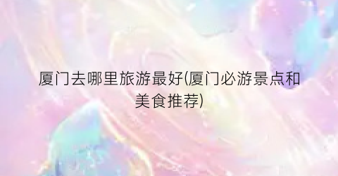 厦门去哪里旅游最好(厦门必游景点和美食推荐)