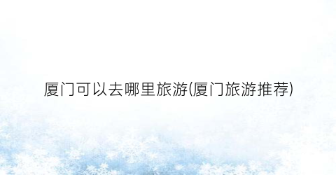 厦门可以去哪里旅游(厦门旅游推荐)