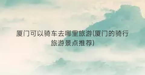 厦门可以骑车去哪里旅游(厦门的骑行旅游景点推荐)