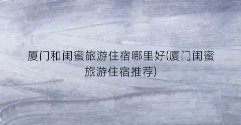 厦门和闺蜜旅游住宿哪里好(厦门闺蜜旅游住宿推荐)