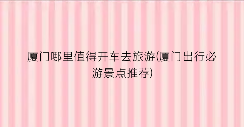 厦门哪里值得开车去旅游(厦门出行必游景点推荐)