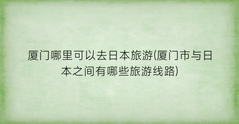 厦门哪里可以去日本旅游(厦门市与日本之间有哪些旅游线路)