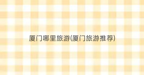 厦门哪里旅游(厦门旅游推荐)