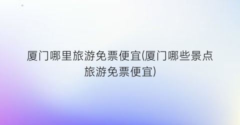 厦门哪里旅游免票便宜(厦门哪些景点旅游免票便宜)