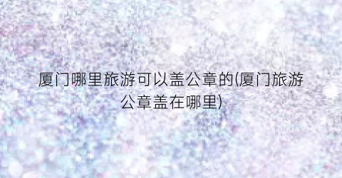 厦门哪里旅游可以盖公章的(厦门旅游公章盖在哪里)