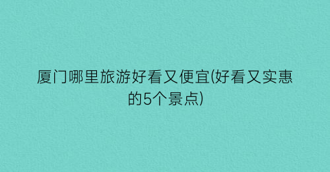 厦门哪里旅游好看又便宜(好看又实惠的5个景点)