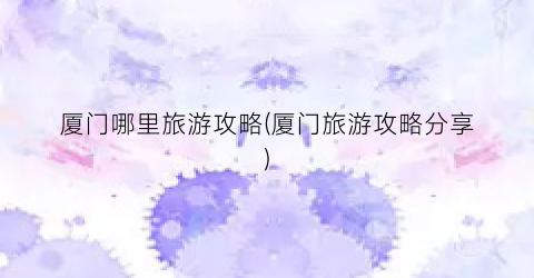 厦门哪里旅游攻略(厦门旅游攻略分享)