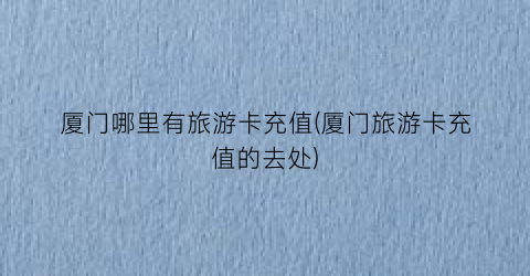 厦门哪里有旅游卡充值(厦门旅游卡充值的去处)