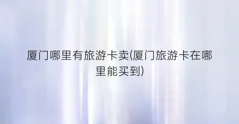 厦门哪里有旅游卡卖(厦门旅游卡在哪里能买到)