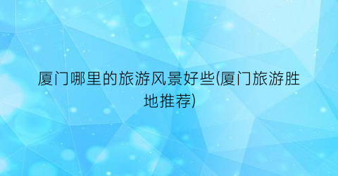 厦门哪里的旅游风景好些(厦门旅游胜地推荐)