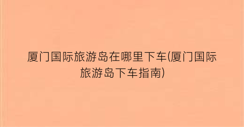 厦门国际旅游岛在哪里下车(厦门国际旅游岛下车指南)