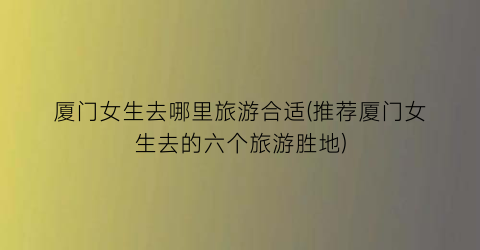 厦门女生去哪里旅游合适(推荐厦门女生去的六个旅游胜地)
