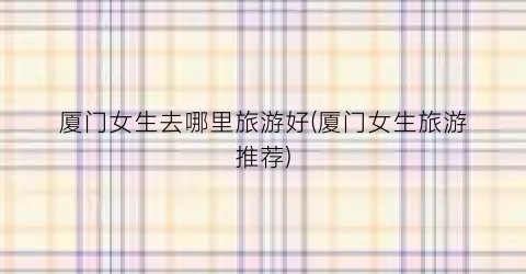 厦门女生去哪里旅游好(厦门女生旅游推荐)