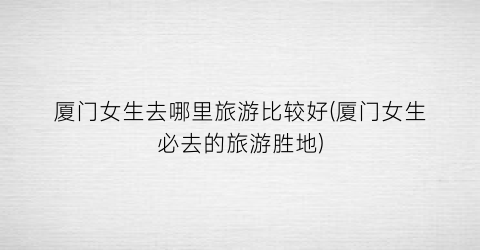 厦门女生去哪里旅游比较好(厦门女生必去的旅游胜地)