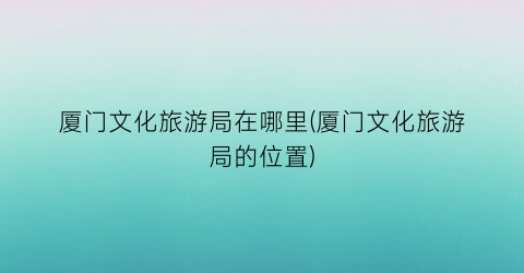 厦门文化旅游局在哪里(厦门文化旅游局的位置)