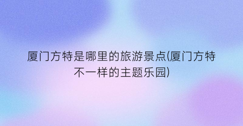 厦门方特是哪里的旅游景点(厦门方特不一样的主题乐园)