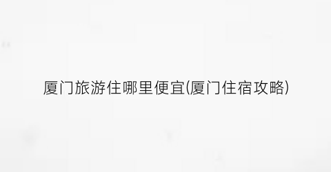 厦门旅游住哪里便宜(厦门住宿攻略)