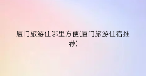 厦门旅游住哪里方便(厦门旅游住宿推荐)