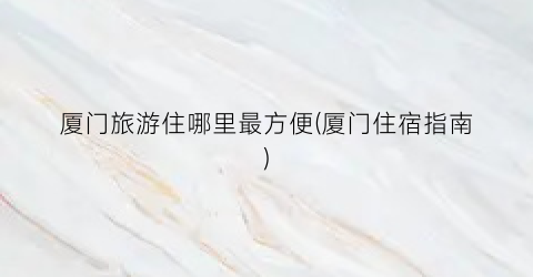 厦门旅游住哪里最方便(厦门住宿指南)