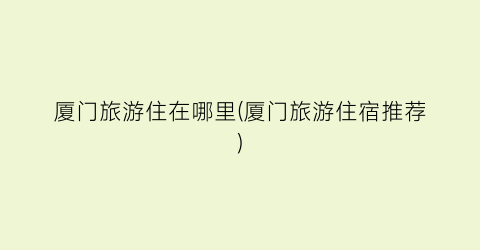 厦门旅游住在哪里(厦门旅游住宿推荐)