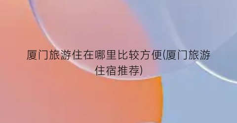 厦门旅游住在哪里比较方便(厦门旅游住宿推荐)