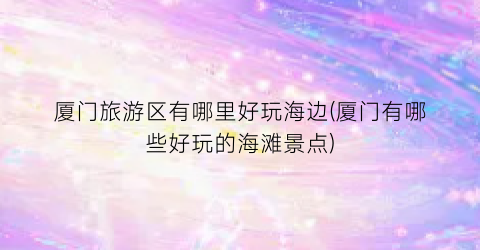 厦门旅游区有哪里好玩海边(厦门有哪些好玩的海滩景点)
