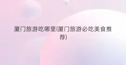 厦门旅游吃哪里(厦门旅游必吃美食推荐)
