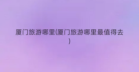 厦门旅游哪里(厦门旅游哪里最值得去)