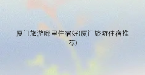 厦门旅游哪里住宿好(厦门旅游住宿推荐)
