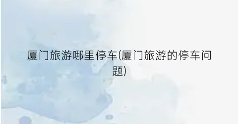 厦门旅游哪里停车(厦门旅游的停车问题)