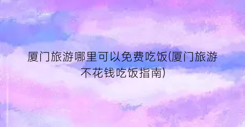 厦门旅游哪里可以免费吃饭(厦门旅游不花钱吃饭指南)