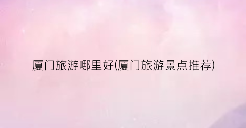 厦门旅游哪里好(厦门旅游景点推荐)