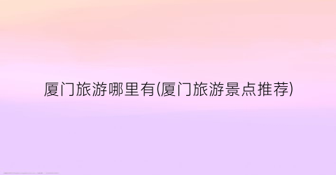 厦门旅游哪里有(厦门旅游景点推荐)