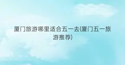 厦门旅游哪里适合五一去(厦门五一旅游推荐)
