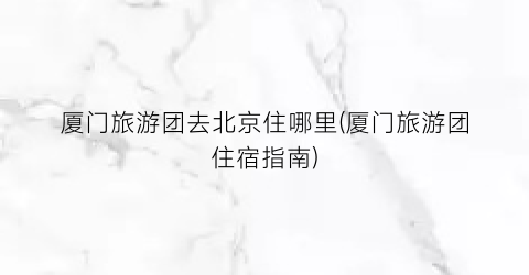 厦门旅游团去北京住哪里(厦门旅游团住宿指南)