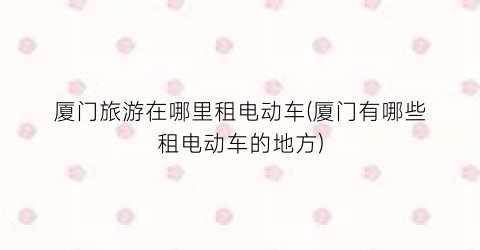 厦门旅游在哪里租电动车(厦门有哪些租电动车的地方)