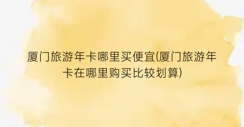厦门旅游年卡哪里买便宜(厦门旅游年卡在哪里购买比较划算)