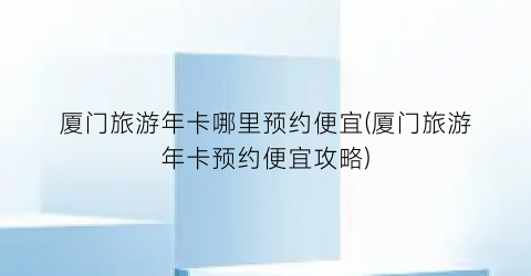 厦门旅游年卡哪里预约便宜(厦门旅游年卡预约便宜攻略)