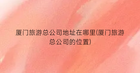 厦门旅游总公司地址在哪里(厦门旅游总公司的位置)